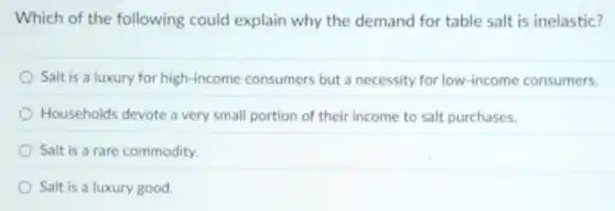 Which of the following could explain why the demand for table salt is inelastic?
Salt is a luxury for high-income consumers but a necessity for low-income consumers.
Households devote a very small portion of their income to salt purchases.
Salt is a rare commodity.
Salt is a luxury good.