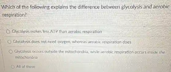 Which of the following explains the difference between glycolysis and aerobic
respiration?
Glycolysis makes less ATP than aerobic respiration
Glycolysis does not need oxygen, whereas aerobic respiration does
Glycolysis occurs outside the mitochondria, while aerobic respiration occurs inside the
mitochondria
All of these