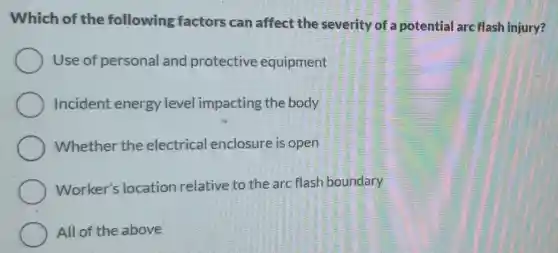 Which of the following factors can affect the severity of a potential arc flash injury?
Use of personal and protective equipment
Incident energy level impacting the body
Whether the electrical enclosure is open
Worker's location relative to the arc flash boundary
All of the above