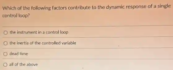 Which of the following factors contribute to the dynamic response of a single
control loop?
the instrument in a control loop
the inertia of the controlled variable
dead time
all of the above