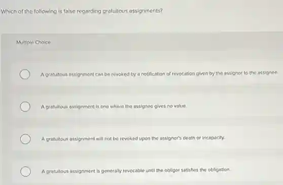 Which of the following is false regarding gratuitous assignments?
Multiple Choice
A gratuitous assignment can be revoked by a notification of revocation given by the assignor to the assignee.
A gratuitous assignment is one where the assignee gives no value.
A gratuitous assignment will not be revoked upon the assignor's death or incapacity.
A gratuitous assignment is generally revocable until the obligor satisfies the obligation.