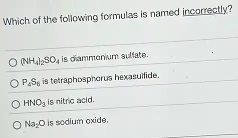 Which of the following formulas is named incorrectly?
(NH_(4))_(2)SO_(4)
is diammonium sulfate.
P_(4)S_(6) is tetraphosphorus hexasulfide.
HNO_(3) is nitric acid.
Na_(2)O is sodium oxide.