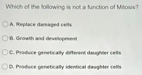 Which of the following is not a function of Mitosis?
A. Replace damaged cells
B. Growth and development
C. Produce genetically different daughter cells
D. Produce genetically identical daughter cells