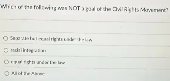 Which of the following was NOT a goal of the Civil Rights Movement?
Separate but equal rights under the law
racial integration
equal rights under the law
All of the Above