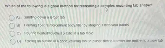 Which of the following is a good method for recreating a complex mounting tab shape?
A) Sanding down a larger tab
B) Forming fiber reinforcement body filler by shaping it with your hands
C) Pouning heated/liquefied plastic in a tab mold
D) Tracing an outline of a good, existing tab on plastic film to transfer the outline to a new tab