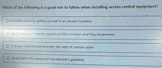 Which of the following is a good rule to follow when installing access control equipment?
anticipate needs by putting yourself in an intruder's position
take the advice of security experts and then increase what they recommend
trust your instincts and remember the value of common sense
always follow the equipment manufacturer's guidelines