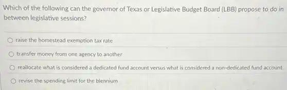 Which of the following can the governor of Texas or Legislative Budget Board (LBB) propose to do in
between legislative sessions?
raise the homestead exemption tax rate
transfer money from one agency to another
reallocate what is considered a dedicated fund account versus what is considered a non-dedicated fund account.
revise the spending limit for the biennium