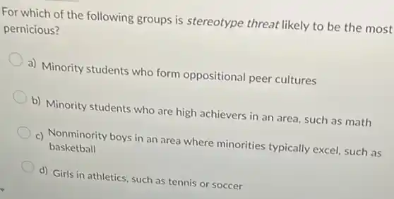 For which of the following groups is stereotype threat likely to be the most
pernicious?
a) Minority students who form oppositional peer cultures
b) Minority students who are high achievers in an area, such as math
c) Nonminority boys in an area where minorities typically excel, such as
basketball
d) Girls in athletics such as tennis or soccer