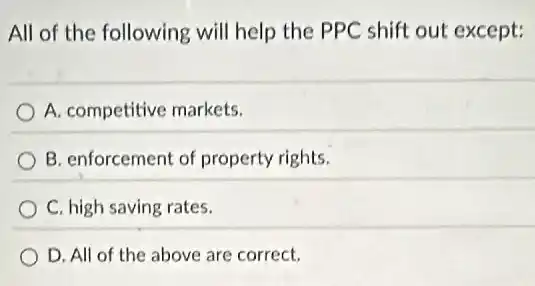 All of the following will help the PPC shift out except:
A. competitive markets.
B. enforcement of property rights.
C. high saving rates.
D. All of the above are correct.