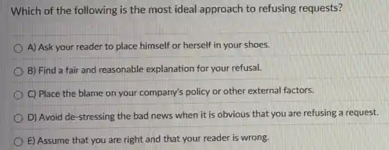 Which of the following is the most ideal approach to refusing requests?
A) Ask your reader to place himself or herself in your shoes.
B) Find a fair and reasonable explanation for your refusal.
C) Place the blame on your company's policy or other external factors.
D) Avoid de-stressing the bad news when it is obvious that you are refusing a request.
E) Assume that you are right and that your reader is wrong.