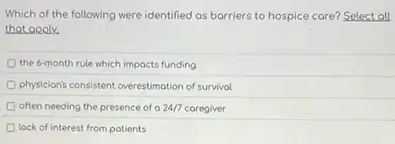 Which of the following were identified as barriers to hospice care?Select all
that apply.
the 6-month rule which impacts funding
D physician's consistent overestimation of survival
often needing the presence of a of a 24/7 caregiver 24/7
D lack of interest from patients