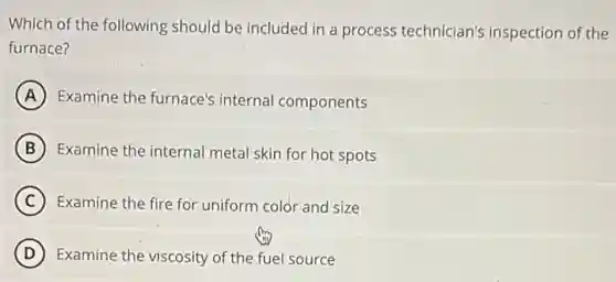 Which of the following should be included in a process technician's inspection of the
furnace?
A Examine the furnace's internal components
B Examine the internal meta skin for hot spots
C Examine the fire for uniform color and size
D Examine the viscosity of the fuel source
