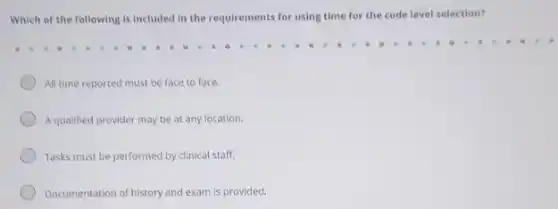 Which of the following is included in the requirements for using time for the code level selection?
All time reported must be face to face.
Aqualified provider may be at any location.
Tasks must be performed by clinical staff.
Documentation of history and exam is provided.
