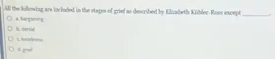 All the following are included in the stages of grief as described by Elizabeth Kubler-Ross except __
a. bargaining
b. denial
c. loneliness
d. grief