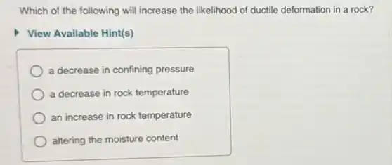 Which of the following will increase the likelihood of ductile deformation in a rock?
View Available Hint(s)
a decrease in confining pressure
a decrease in rock temperature
an increase in rock temperature
altering the moisture content