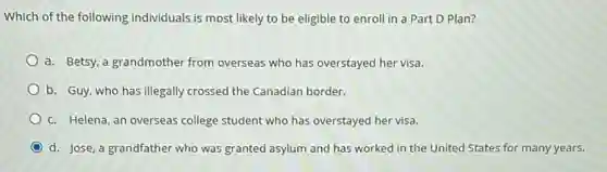 Which of the following individuals is most likely to be eligible to enroll in a Part D Plan?
a. Betsy, a grandmother from overseas who has overstayed her visa.
b. Guy, who has illegally crossed the Canadian border.
C. Helena, an overseas college student who has overstayed her visa.
d. Jose, a grandfather who was granted asylum and has worked in the United States for many years.