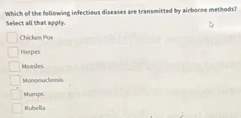 Which of the following infectious diseases are transmitted by airborne methods?
Select all that apply.
Chicken Pox
Herpes
Measles
Mononucleosis
Mumps
Rubella
