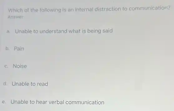 Which of the following is an internal distraction to communication?
Answer
a. Unable to understand what is being said
b. Pain
c. Noise
d. Unable to read
e. Unable to hear verbal communication