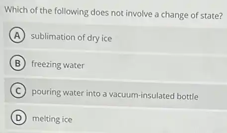 Which of the following does not involve a change of state?
A sublimation of dry ice
B freezing water
C pouring water into a vacuum-insulated bottle
D melting ice