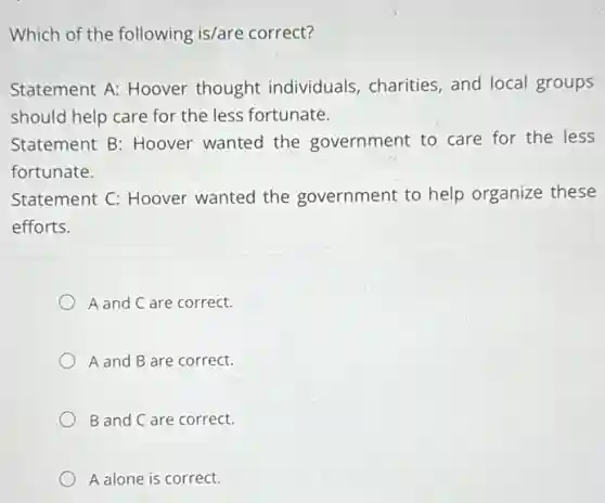 Which of the following is/are correct?
Statement A: Hoover thought individuals , charities, and local groups
should help care for the less fortunate.
Statement B: Hoover wanted the government to care for the less
fortunate.
Statement C: Hoover wanted the government to help organize these
efforts.
A and C are correct.
A and B are correct.
B and C are correct.
A alone is correct.