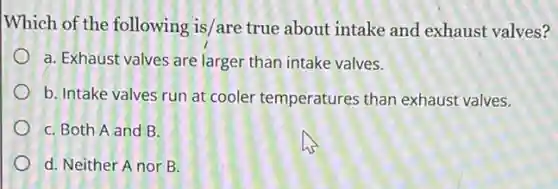 Which of the following is/are true about intake and exhaust valves?
a. Exhaust valves are larger than intake valves.
b. Intake valves run at cooler temperatures than exhaust valves.
C. Both A and B.
d. Neither Anor B.