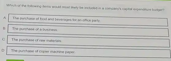 Which of the following items would most likely be included in a company's capital expenditure budget?
A
The purchase of food and beverages for an office party.
B
The purchase of a business.
C
The purchase of raw materials.
D
The purchase of copier machine paper.