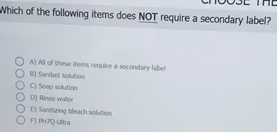 Which of the following items does NOT require a secondary label?
A) All of these items require a secondary label
B) Sanibet solution
C) Soap solution
D) Rinse water
E) Sanitizing bleach solution
F) PH7Q Ultra