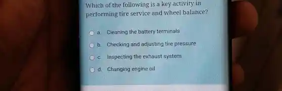 Which of the following is a key activity in
performing tire service and wheel balance?
a. Cleaning the battery terminals
b. Checking and adjusting tire pressure
c. Inspecting the exhaust system
d. Changing engine oil