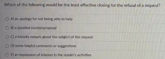 Which of the following would be the least effective closing for the refusal of a request?
A) an apology for not being able to help
B) a detailed counterproposal
C) a friendly remark about the subject of the request
D) some helpful comments or suggestions
E) an expression of interest in the reader's activities