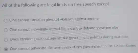All of the following are legal limits on free speech except
One cannot threaten physical violence against another
One cannot knowingly spread lies meant to defame someone else
Once cannot speak out against the government policies during wartime.
One cannot advocate the overthrow of any government in the United States