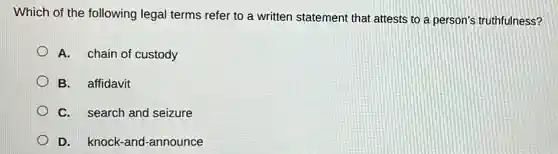 Which of the following legal terms refer to a written statement that attests to a person's truthfulness?
A. chain of custody
B. affidavit
C. search and seizure
D. knock-and -announce