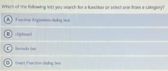 Which of the following lets you search for a function or select one from a category?
A Function Arguments dialog box
B clipboard
C formula bar
D Insert Function dialog box