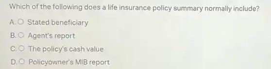 Which of the following does a life insurance policy summary normally include?
A. O Stated beneficiary
B. Agent's report
C. The policy's cash value
D. Policyowner's MIB report