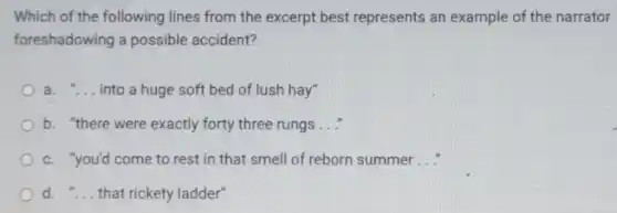Which of the following lines from the excerpt best represents an example of the narrator
foreshadowing a possible accident?
a. __ into a huge soft bed of lush hay"
b. "there were exactly forty three rungs __
c. "you'd come to rest in that smell of reborn summer __
d. __ that rickety ladder"