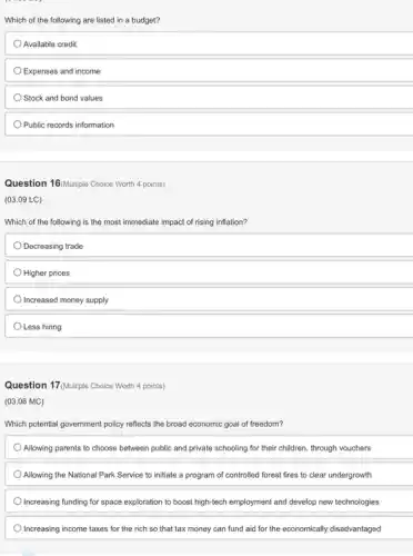 Which of the following are listed in a budget?
Available credit
Expenses and income
Stock and bond values
Public records information
Question 16/Multiple Choice Worth 4 points)
(03.09 LC)
Which of the following is the most immediate impact of rising inflation?
Decreasing trade
Higher prices
Increased money supply
Less hiring
Question 17/Multiple Choice Worth 4 points)
(03.06 MC)
Which potential government policy reflects the broad economic goal of freedom?
Allowing parents to choose between public and private schooling for their children through vouchers
Allowing the National Park Service to initiate a program of controlled forest fires to clear undergrowth
Increasing funding for space exploration to boost high-tech employment and develop new technologies
Increasing income taxes for the rich so that tax money can fund aid for the economically disadvantaged