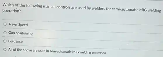Which of the following manual controls are used by welders for semi-automatic MIG welding
operation?
Travel Speed
Gun positioning
Guidance
All of the above are used in semiautomatic MIG welding operation