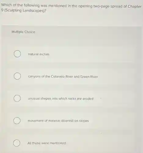 Which of the following was mentioned in the opening two-page spread of Chapter
9 (Sculpting Landscapes)?
Multiple Choice
natural arches
canyons of the Colorado River and Green River
unusual shapes into which rocks are eroded
movement of material downhill on slopes
All these were mentioned.