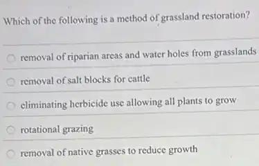 Which of the following is a method of grassland restoration?
removal of riparian areas and water holes from grasslands
removal of salt blocks for cattle
climinating herbicide use allowing all plants to grow
rotational grazing
removal of native grasses to reduce growth