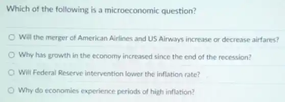 Which of the following is a microeconomic question?
Will the merger of American Airlines and US Airways increase or decrease airfares?
) Why has growth in the economy increased since the end of the recession?
Will Federal Reserve intervention lower the inflation rate?
Why do economies experience periods of high inflation?