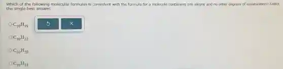Which of the following molecular formulas is consistent with the formula for a molecule containing one alkyne and no other degrees of unsaturation? Select
the single best answer.
C_(10)H_(19)
C_(10)H_(22)
C_(10)H_(20)
C_(10)H_(18)