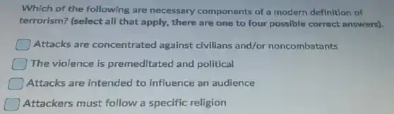 Which of the following are necessary components of a modern definition of
terrorism? (select all that apply, there are one to four possible correct answers).
Attacks are concentrated against civilians and/or noncombatants
The violence is premeditated and political
Attacks are intended to influence an audience
Attackers must follow a specific religion