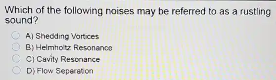 Which of the following noises may be referred to as a rustling
sound?
A) Shedding Vortices
B) Helmholtz Resonance
C) Cavity Resonance
D) Flow Separation