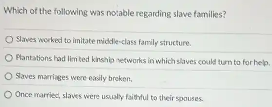 Which of the following was notable regarding slave families?
Slaves worked to imitate middle-class family structure.
Plantations had limited kinship networks in which slaves could turn to for help.
Slaves marriages were easily broken.
Once married, slaves were usually faithful to their spouses.