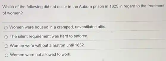 Which of the following did not occur in the Auburn prison in 1825 in regard to the treatment
of women?
Women were housed in a cramped, unventilated attic.
The silent requirement was hard to enforce.
Women were without a matron until 1832.
Women were not allowed to work.