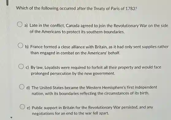 Which of the following occurred after the Treaty of Paris of 1783?
a) Late in the conflict, Canada agreed to join the Revolutionary War on the side
of the Americans to protect its southern boundaries.
b) France formed a close alliance with Britain as it had only sent supplies rather
than engaged in combat on the Americans' behalf.
c) By law, Loyalists were required to forfeit all their property and would face
prolonged persecution by the new government.
d) The United States became the Western Hemisphere's first independent
nation, with its boundaries reflecting the circumstances of its birth.
e) Public support in Britain for the Revolutionary War persisted, and any
negotiations for an end to the war fell apart.