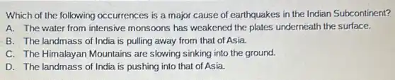 Which of the following occurrences is a major cause of earthquakes in the Indian Subcontinent?
A. The water from intensive monsoons has weakened the plates underneath the surface.
B. The landmass of India is pulling away from that of Asia.
C. The Himalayan Mountains are slowing sinking into the ground.
D. The landmass of India is pushing into that of Asia.