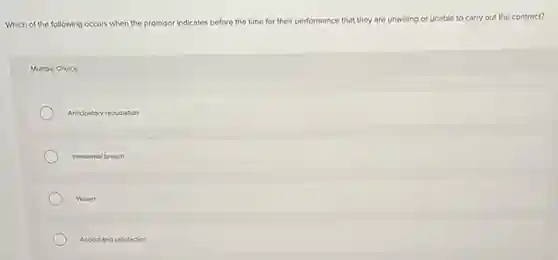Which of the following occurs when the promisor
indicates before the time for their performance that they are unwilling or unable le to carry out the contract?
Multiple Choice
Anticipatory repudiation
Immaterial breach
Walver
Accord and satisfaction
