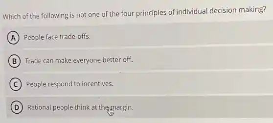 Which of the following is not one of the four principles of individual decision making?
A People face trade-offs.
B Trade can make everyone better off.
C People respond to incentives.
D ) Rational people think at themargin.