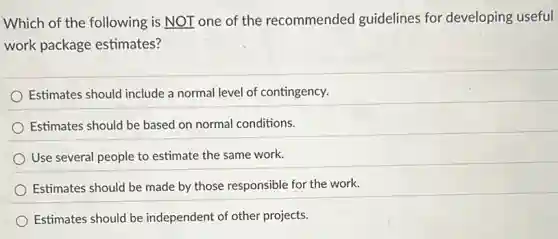 Which of the following is NOT one of the recommended guidelines for developing useful
work package estimates?
Estimates should include a normal level of contingency.
Estimates should be based on normal conditions.
Use several people to estimate the same work.
Estimates should be made by those responsible for the work.
Estimates should be independent of other projects.
