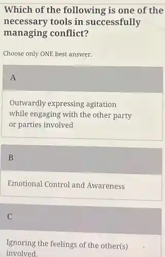Which of the following is one of the
necessary tools in successfully
managing conflict?
Choose only ONE best answer.
A
Outwardly expressing agitation
while engaging with the other party
or parties involved
B
Emotional Control and Awareness
C
Ignoring the feelings of the other(s)
involved.